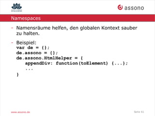 Namespaces

- Namensräume helfen, den globalen Kontext sauber
  zu halten.
- Beispiel:
  var de = {};
  de.assono = {};
  de.assono.HtmlHelper = {
      appendDiv: function(toElement) {...};
      ...
  }




www.assono.de                                  Seite 61
 