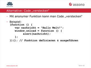 Alternative: Code „verstecken“

- Mit anonymer Funktion kann man Code „verstecken“
- Beispiel:
  (function () {
      var nachricht = "Hallo Welt!";
      window.onload = function () {
            alert(nachricht);
      };
  })(); // Funktion definieren & ausgeführen




www.assono.de                                  Seite 62
 
