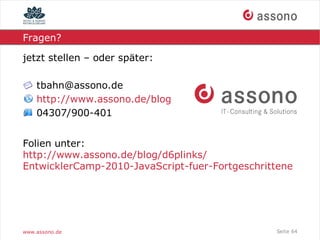 Fragen?

jetzt stellen – oder später:

    tbahn@assono.de
    http://www.assono.de/blog
    04307/900-401


Folien unter:
http://www.assono.de/blog/d6plinks/
EntwicklerCamp-2010-JavaScript-fuer-Fortgeschrittene




www.assono.de                                   Seite 64
 