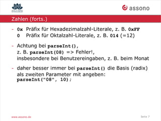 Zahlen (forts.)

- 0x Präfix für Hexadezimalzahl-Literale, z. B. 0xFF
  0 Präfix für Oktalzahl-Literale, z. B. 014 (=12)

- Achtung bei parseInt(),
  z. B. parseInt(08) => Fehler!,
  insbesondere bei Benutzereingaben, z. B. beim Monat

- daher besser immer bei parseInt() die Basis (radix)
  als zweiten Parameter mit angeben:
  parseInt("08", 10);




www.assono.de                                          Seite 7
 