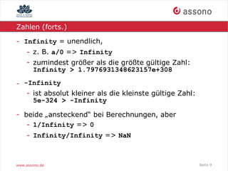 Zahlen (forts.)

- Infinity = unendlich,
    - z. B. a/0 => Infinity
    - zumindest größer als die größte gültige Zahl:
      Infinity > 1.7976931348623157e+308

- -Infinity
   - ist absolut kleiner als die kleinste gültige Zahl:
     5e-324 > -Infinity

- beide „ansteckend“ bei Berechnungen, aber
   - 1/Infinity => 0
    - Infinity/Infinity => NaN



www.assono.de                                             Seite 9
 