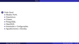 Roteiro
1 Vis˜ao Geral:
Modelo Perﬁl;
Arquitetura;
Classes;
PostgreSQL;
OpenShift;
Instala¸c˜oes e Conﬁgura¸c˜oes;
Agradecimento e D´uvidas;
Aluno: Paulo Henrique Santini 24 de junho de 2014 2 / 20
 