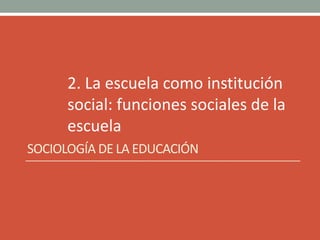 2. La escuela como institución
social: funciones sociales de la
escuela
SOCIOLOGÍA DE LA EDUCACIÓN
 