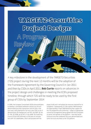 TARGET2-Securities




                                                       TARGET2-Securities
                                                         Project Design:
                                                       A Progress
                                                      Review




                                            A key milestone in the development of the TARGET2-Securities
                                            (T2S) project during the next 12 months will be the adoption of
                                            the Framework Agreement by the Governing Council in Jan 2011
                                            and then by CSDs in April 2011. Bob Currie reports on advances in
Financial Services Research July 2010




                                            the project design and challenges in meeting the ECB’s proposed
                                            timeline, through which T2S will be ready to be used by the first
                                            group of CSDs by September 2014
                                            In 2006, the European Central Bank (ECB) announced plans      project build and it will extend the resources required for its
                                            to develop a centralised settlement solution for all euro-    completion. Subsequently 27 CSDs signed a Memorandum
                                            denominated securities transactions and all CSDs in the       of Understanding in April 2009 declaring their support for
                                            euro-area, with potential for non-euro area CSDs to join if   the T2S programme and conﬁrming – subject to appropriate
                                            demand exists (for background, see FSR, July 2007, pp 34-     contractual arrangements being agreed with the Eurosystem
                                            51; FSR, Q3 2008, pp 32-47). In July 2008, the Governing      as owner and operator of the platform – that they would
                                            Council of the ECB conﬁrmed, on the basis of consulta-        outsource securities settlement (for euro-denominated and
40




                                            tion with T2S stakeholders, that it will proceed with the     some non-euro securities) to the T2S platform.
 