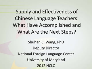 Supply and Effectiveness of
Chinese Language Teachers:
What Have Accomplished and
  What Are the Next Steps?
        Shuhan C. Wang, PhD
           Deputy Director
  National Foreign Language Center
       University of Maryland
             2012 NCLC
 