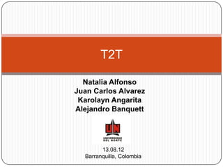 T2T

  Natalia Alfonso
Juan Carlos Alvarez
 Karolayn Angarita
Alejandro Banquett




        13.08.12
  Barranquilla, Colombia
 