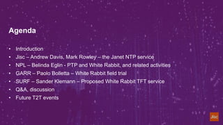 Agenda
• Introduction
• Jisc – Andrew Davis, Mark Rowley – the Janet NTP service
• NPL – Belinda Eglin - PTP and White Rab...