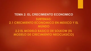 TEMA 2: EL CRECIMIENTO ECONOMICO
SUBTEMAS:
2.1 CRECMIENTO ECONOMICO EN MEXICO Y EL
MUNDO
2.2 EL MODELO BASICO DE SOLKOW (EL
MODELO DE CRECIMIENTO NEOCLASICO)
 