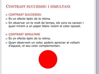 CONTRAST SUCCESSIU I SIMULTANI
   CONTRAST SUCCESSIU
   És un efecte òptic de la retina.
   En observar un to molt de temps, els cons es cansen i
    quan mirem a un paper blanc veiem el color oposat.

   CONTRAST SIMULTANI
   És un efecte òptic de la retina.
   Quan observem un color, podem apreciar al voltant
    d’aquest, el seu color complementari.
 