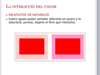 LA INTERACCIÓ DEL COLOR
   RELATIVITAT DE SATURACIÓ
   Colors iguals poden semblar diferents en quant a la
    saturació, puresa, segons el fons que interactuï.
 