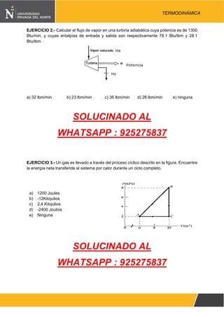 Pág. 3
TERMODINÁMICA
EJERCICIO 2.- Calcular el flujo de vapor en una turbina adiabática cuya potencia es de 1300
Btu/min, y cuyas entalpías de entrada y salida son respectivamente 78.1 Btu/lbm y 28.1
Btu/lbm.
a) 32 lbm/min b) 23 lbm/min c) 36 lbm/min d) 26 lbm/min e) ninguna
SOLUCINADO AL
WHATSAPP : 925275837
EJERCICIO 3.- Un gas es llevado a través del proceso cíclico descrito en la figura. Encuentre
la energía neta transferida al sistema por calor durante un ciclo completo.
a) 1200 Joules
b) -12Kilojulios
c) 2,4 Kilojulios
d) -2400 Joulios
e) Ninguna
SOLUCINADO AL
WHATSAPP : 925275837
 