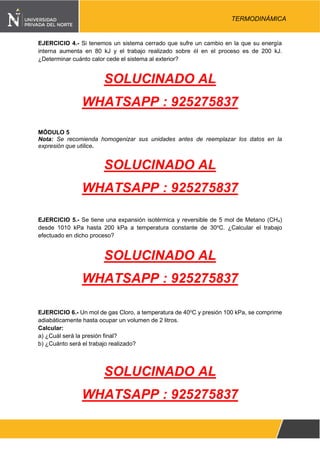 Pág. 4
TERMODINÁMICA
EJERCICIO 4.- Si tenemos un sistema cerrado que sufre un cambio en la que su energía
interna aumenta en 80 kJ y el trabajo realizado sobre él en el proceso es de 200 kJ.
¿Determinar cuánto calor cede el sistema al exterior?
SOLUCINADO AL
WHATSAPP : 925275837
MÓDULO 5
Nota: Se recomienda homogenizar sus unidades antes de reemplazar los datos en la
expresión que utilice.
SOLUCINADO AL
WHATSAPP : 925275837
EJERCICIO 5.- Se tiene una expansión isotérmica y reversible de 5 mol de Metano (CH4)
desde 1010 kPa hasta 200 kPa a temperatura constante de 30o
C. ¿Calcular el trabajo
efectuado en dicho proceso?
SOLUCINADO AL
WHATSAPP : 925275837
EJERCICIO 6.- Un mol de gas Cloro, a temperatura de 40o
C y presión 100 kPa, se comprime
adiabáticamente hasta ocupar un volumen de 2 litros.
Calcular:
a) ¿Cuál será la presión final?
b) ¿Cuánto será el trabajo realizado?
SOLUCINADO AL
WHATSAPP : 925275837
 