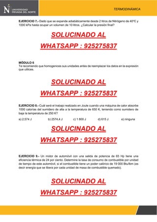 Pág. 5
TERMODINÁMICA
EJERCICIO 7.- Dado que se expande adiabáticamente desde 2 litros de Nitrógeno de 40o
C y
1000 kPa hasta ocupar un volumen de 10 litros. ¿Calcular la presión final?
SOLUCINADO AL
WHATSAPP : 925275837
MÓDULO 6
Te recomiendo que homogenices sus unidades antes de reemplazar los datos en la expresión
que utilices.
SOLUCINADO AL
WHATSAPP : 925275837
EJERCICIO 8.- Cuál será el trabajo realizado en Joule cuando una máquina de calor absorbe
1000 calorías del sumidero de alta a la temperatura de 650 K, teniendo como sumidero de
baja la temperatura de 250 K?
a) 2,574 J b) 2574,4 J c) 1 800 J d) 615 J e) ninguna
SOLUCINADO AL
WHATSAPP : 925275837
EJERCICIO 9.- Un motor de automóvil con una salida de potencia de 65 Hp tiene una
eficiencia térmica de 24 por ciento. Determine la tasa de consumo de combustible por unidad
de tiempo de este automóvil, si el combustible tiene un poder calórico de 19 000 Btu/lbm (es
decir energía que se libera por cada unidad de masa de combustible quemado).
SOLUCINADO AL
WHATSAPP : 925275837
 