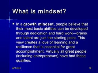 What is mindset?


In a growth mindset , people believe that
their most basic abilities can be developed
through dedication and hard work—brains
and talent are just the starting point. This
view creates a love of learning and a
resilience that is essential for great
accomplishment. Virtually all great people
(including entrepreneurs) have had these
qualities.

APT 2013

10

 