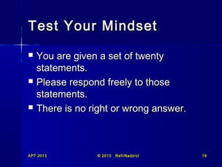 Test Your Mindset






You are given a set of twenty
statements.
Please respond freely to those
statements.
There is no right or wrong answer.

APT 2013

© 2013

Rafi/Nadzrol

19

 
