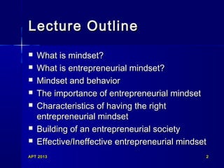 Lecture Outline









What is mindset?
What is entrepreneurial mindset?
Mindset and behavior
The importance of entrepreneurial mindset
Characteristics of having the right
entrepreneurial mindset
Building of an entrepreneurial society
Effective/Ineffective entrepreneurial mindset

APT 2013

2

 