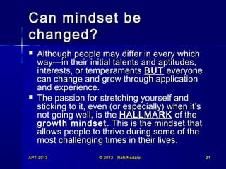 Can mindset be
changed?




Although people may differ in every which
way—in their initial talents and aptitudes,
interests, or temperaments BUT everyone
can change and grow through application
and experience.
The passion for stretching yourself and
sticking to it, even (or especially) when it’s
not going well, is the HALLMARK of the
growth mindset . This is the mindset that
allows people to thrive during some of the
most challenging times in their lives.

APT 2013

© 2013

Rafi/Nadzrol

21

 