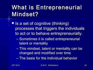 What is Entrepreneurial
Mindset?


Is a set of cognitive (thinking)
processes that triggers the individuals
to act or to behave entrepreneurially.
– Sometimes it is called entrepreneurial
talent or mentality
– This mindset, talent or mentality can be
changed and modified over time
– The basis for the individual behavior

APT 2013

© 2013

Rafi/Nadzrol

22

 
