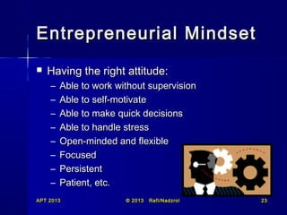 Entrepreneurial Mindset


Having the right attitude:
–
–
–
–
–
–
–
–

Able to work without supervision
Able to self-motivate
Able to make quick decisions
Able to handle stress
Open-minded and flexible
Focused
Persistent
Patient, etc.

APT 2013

© 2013

Rafi/Nadzrol

23

 