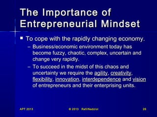 The Importance of
Entrepreneurial Mindset


To cope with the rapidly changing economy.
– Business/economic environment today has
become fuzzy, chaotic, complex, uncertain and
change very rapidly.
– To succeed in the midst of this chaos and
uncertainty we require the agility, creativity,
flexibility, innovation, interdependence and vision
of entrepreneurs and their enterprising units.

APT 2013

© 2013

Rafi/Nadzrol

26

 