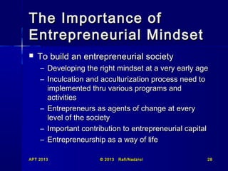 The Importance of
Entrepreneurial Mindset


To build an entrepreneurial society
– Developing the right mindset at a very early age
– Inculcation and acculturization process need to
implemented thru various programs and
activities
– Entrepreneurs as agents of change at every
level of the society
– Important contribution to entrepreneurial capital
– Entrepreneurship as a way of life

APT 2013

© 2013

Rafi/Nadzrol

28

 