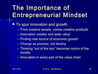 The Importance of
Entrepreneurial Mindset


To spur innovation and growth
–
–
–
–
–

From creative people, comes creative products
Innovation creates and adds value
Finding new source of economic growth
Change as process, not destiny
Thinking “out of the box” becomes norms of the
society
– Innovation in every part of the value chain

APT 2013

© 2013

Rafi/Nadzrol

30

 