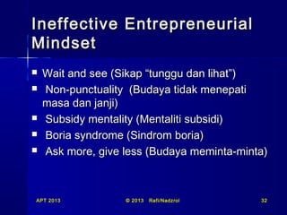 Ineffective Entrepreneurial
Mindset







Wait and see (Sikap “tunggu dan lihat”)
Non-punctuality (Budaya tidak menepati
masa dan janji)
Subsidy mentality (Mentaliti subsidi)
Boria syndrome (Sindrom boria)
Ask more, give less (Budaya meminta-minta)

APT 2013

© 2013

Rafi/Nadzrol

32

 