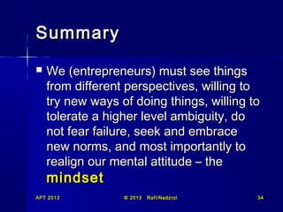Summary


We (entrepreneurs) must see things
from different perspectives, willing to
try new ways of doing things, willing to
tolerate a higher level ambiguity, do
not fear failure, seek and embrace
new norms, and most importantly to
realign our mental attitude – the

mindset
APT 2013

© 2013

Rafi/Nadzrol

34

 