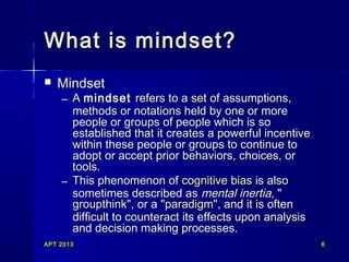 What is mindset?


Mindset

– A mindset refers to a set of assumptions,
methods or notations held by one or more
people or groups of people which is so
established that it creates a powerful incentive
within these people or groups to continue to
adopt or accept prior behaviors, choices, or
tools.
– This phenomenon of cognitive bias is also
sometimes described as mental inertia, "
groupthink", or a "paradigm", and it is often
difficult to counteract its effects upon analysis
and decision making processes.

APT 2013

6

 