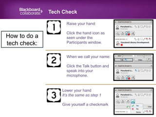 Tech Check
July 2014
How to do a
tech check:
Raise your hand:
Click the hand icon as
seen under the
Participants window.
When we call your name:
Click the Talk button and
speak into your
microphone.
Lower your hand
It’s the same as step 1
Give yourself a checkmark
 