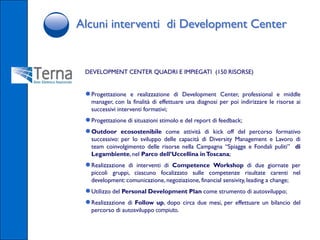 Alcuni interventi di Development Center


 DEVELOPMENT CENTER QUADRI E IMPIEGATI (150 RISORSE)


 ● Progettazione   e realizzazione di Development Center, professional e middle
   manager, con la finalità di effettuare una diagnosi per poi indirizzare le risorse ai
   successivi interventi formativi;
 ● Progettazione di situazioni stimolo e del report di feedback;
 ● Outdoor ecosostenibile come attività di kick off del        percorso formativo
   successivo: per lo sviluppo delle capacità di Diversity Management e Lavoro di
   team coinvolgimento delle risorse nella Campagna “Spiagge e Fondali puliti” di
   Legambiente, nel Parco dell’Uccellina in Toscana;
 ● Realizzazione di interventi di Competence Workshop di due giornate per
   piccoli gruppi, ciascuno focalizzato sulle competenze risultate carenti nel
   development: comunicazione, negoziazione, financial sensivity, leading a change;
 ● Utilizzo del Personal Development Plan come strumento di autosviluppo;
 ● Realizzazione di Follow up, dopo circa due mesi, per effettuare un bilancio del
   percorso di autosviluppo compiuto.
 