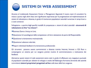 SISTEMI DI WEB ASSESSMENT
Accanto al tradizionale Assessment Center e Management Appraisal, il nostro team di consulenti ha
messo a punto negli ultimi dieci anni significative esperienze per la progettazione ed implementazione di
sistemi di valutazione a distanza, in grado di monitorare popolazioni aziendali numerose in tempi brevi e
a costi contenuti.

Sviluppiamo - a partire dagli specifici modelli di competenze e sistemi di valori aziendali - strumenti di
valutazione on line “su misura”:

●Business Game e Intray on Line;
●Questionari di autodiagnosi delle competenze o di loro valutazione da parte del Responsabile;
●Questionari orientamento motivazionale;
●Questionari adesione valoriale;
●Report individuali, feedback di orientamento professionale:
Gli strumenti possono essere somministrati a distanza tramite Internet, Intranet o CD Rom e
compongono un sistema per cui vengono previsti routine di somministrazione e restituzione dei
feedback.

Attraverso questi sistemi di web assessment siamo stati in grado di effettuare una mappatura puntuale
di popolazioni aziendali per obiettivi di sviluppo e analisi del fabbisogno formativo, fornendo alle aziende
committenti sistemi proprietari progettati ad hoc sulla base delle loro esigenze.
 