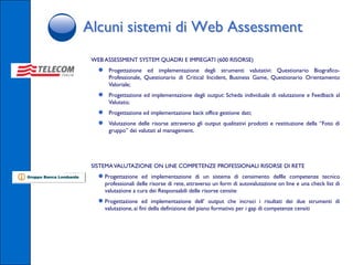 Alcuni sistemi di Web Assessment
 WEB ASSESSMENT SYSTEM QUADRI E IMPIEGATI (600 RISORSE)
   ●    Progettazione ed implementazione degli strumenti valutativi: Questionario Biografico-
        Professionale, Questionario di Critical Incident, Business Game, Questionario Orientamento
        Valoriale;
   ●    Progettazione ed implementazione degli output: Scheda individuale di valutazione e Feedback al
        Valutato;
   ●    Progettazione ed implementazione back office gestione dati;
   ●    Valutazione delle risorse attraverso gli output qualitativi prodotti e restituzione della “Foto di
        gruppo” dei valutati al management.




 SISTEMA VALUTAZIONE ON LINE COMPETENZE PROFESSIONALI RISORSE DI RETE
   ● Progettazione     ed implementazione di un sistema di censimento dellle competenze tecnico
       professionali delle risorse di rete, attraverso un form di autovalutazione on line e una check list di
       valutazione a cura dei Responsabili delle risorse censite
   ● Progettazione       ed implementazione dell’ output che incroci i risultati dei due strumenti di
       valutazione, ai fini della definizione del piano formativo per i gap di competenze censiti
 