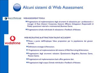 Alcuni sistemi di Web Assessment

WEB ASSESSMENT TOOLS
 ● Progettazione ed implementazione degli strumenti di valutazione per i professional e i
   manager di Rete (Gestori Corporate, Gestore Affluent, Sviluppatori, Responsabili di
   Filiale): questionari valoriali e motivazionali, Business Game;
 ● Progettazione scheda individuale di valutazione e Feedback al Valutato.

WEB RECRUITING & ATTRACTION TALENT ACCADEMY
  ● Messa   a punto dell’Employee Value proposition per la popolazione dei giovani
    laureati;
  ● Definizione strategie di Attraction;
  ● Progettazione ed implementazione del sistema di Web Recruiting & Attraction;
  ● Progettazione degli strumenti valutativi: Questionario Biografico, Business Game,
    Passion Game;
  ● Progettazione ed implementazione back office gestione dati;
  ● Progettazione degli output: Scheda individuale e Feedback al Valutato.
 