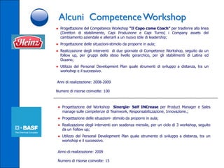 Alcuni Competence Workshop
● Progettazione del Competence Workshop “Il Capo come Coach” per trasferire alla linea
  (Direttori di stabilimento, Capi Produzione e Capi Turno) i Company assets del
  cambiamento aziendale e allenarli a un nuovo stile di leadership;
● Progettazione delle situazioni-stimolo da proporre in aula;
● Realizzazione degli interventi di due giornate di Competence Workshop, seguito da un
  follow up, per gruppi dello steso livello gerarchico, per gli stabilimenti di Latina ed
  Ozzano;
● Utilizzo del Personal Development Plan quale strumenti di sviluppo a distanza, tra un
  workshop e il successivo.


Anni di realizzazione: 2008-2009

Numero di risorse coinvolte: 100



 ● Progettazione del Workshop Sinergie- Self INCrease per Product Manager e Sales
   manage sulle competenze di Teamwork, Responsabilizzazione, Innovazione.;
 ● Progettazione delle situazioni- stimolo da proporre in aula;
 ● Realizzazione degli interventi con scadenza mensile, per un ciclo di 3 workshop, seguito
   da un Follow up;
 ● Utilizzo del Personal Development Plan quale strumento di sviluppo a distanza, tra un
   workshop e il successivo.


 Anno di realizzazione: 2009

 Numero di risorse coinvolte: 15
 