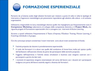 FORMAZIONE ESPERIENZIALE

Partiamo da un’attenta analisi degli obiettivi formativi per mettere a punto di volta in volta la tipologia di
intervento e l’approccio metodologico più pienamente rispondente agli obiettivi, alla cultura e al contesto
organizzativo.

Utilizziamo, integrandole tra loro, metodologie diverse: quelle che impieghiamo più frequentemente sono il
Competence Workshop, Laboratorio di sviluppo delle competenze distintive, e il Project Work, che
riguarda progetti di Formazione esperienziale che si coniugano con interventi di Action Learning.

Accanto a questI utilizziamo frequentemente il Teatro d’impresa, l’Outdoor Training, l’Action Learning, il
Coaching, individuale e di gruppo.

Ciò che comunque sempre caratterizza I nostri interventi sono alcuni tratti caratteristici di fondo:


  •   l’attività proposta dai docenti è prevalentemente esperienziale;
  •   il ruolo dei formatori è in alcuni casi quello del conduttore di know-how, molto più spesso quello
      del facilitatore nell’esercizio diretto da parte dei partecipanti delle tecniche proposte;
  •   l’oggetto dell’esperienza è l’attività stessa: simulazioni e business case vengono costruiti con i
      partecipanti a partire da dati reali;
  •   i momenti di esperienza vengono sistematizzati nel corso del lavoro con i docenti ed i partecipanti
      svolgono una parte del lavoro essendo seguiti a distanza dai formatori.
 