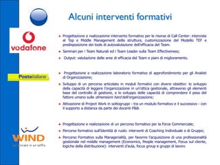Alcuni interventi formativi
● Progettazione e realizzazione intervento formativo per le risorse di Call Center: interviste
  al Top e Middle Management della struttura, customizzazione del Modello TEF e
  predisposizione dei tools di autovalutazione dell’efficacia del Team.
● Seminari per i Team Naturali ed i Team Leader sulla Team Effectiveness;
● Output: valutazione delle aree di efficacia del Team e piani di miglioramento.



● Progettazione e realizzazione laboratorio formativo di approfondimento per gli Analisti
  di Organizzazione;
● Sviluppo di un percorso articolato in moduli formativi con diversi obiettivi: lo sviluppo
  della capacità di leggere l’organizzazione in un’ottica gestionale, attraverso gli elementi
  base del controllo di gestione, e lo sviluppo delle capacità di comprendere il peso del
  fattore umano sulle dimensioni hard dell’organizzazione;
● Attivazione di Project Work in sottogruppi - tra un modulo formativo e il successivo - con
  il supporto a distanza da parte dei docenti P&B.



● Progettazione e realizzazione di un percorso formativo per la Forza Commerciale;
● Percorso formativo sull’Identità di ruolo: interventi di Coaching Individuale e di Gruppo;
● Percorso Formativo sulla Managerialità, per favorire l’acquisizione di una professionalità
  gestionale nel middle management (Economics, People management, Focus sul cliente,
  logiche della distribuzione): interventi d’aula, focus group e gruppi di lavoro
 