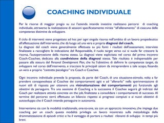 COACHING INDIVIDUALE
Per le risorse di maggior pregio su cui l’azienda intende investire realizzano percorsi di coaching
individuale, attraverso la realizzazione di sessioni specificatamente mirate “all’allenamento” di ciascuna delle
competenze distintive da sviluppare.

Il ciclo di interventi viene progettato ad hoc per ogni singola risorsa nell’ambito di un lavoro propedeutico
all’effettuazione dell’intervento, che dà luogo ad una vera e propria diagnosi del coach.
La diagnosi del coach viene generalmente effettuata su più fonti: i risultati dell’assessment, interviste
finalizzate a raccogliere le indicazione del Responsabile, il ruolo target verso cui si vuole far crescere la
risorsa, l'autopercezione della risorsa stessa. La diagnosi viene esplicitata nel corso del primo incontro
Coach-Coachee, dedicato alla condivisione della diagnosi stessa. Tale risultato è indispensabile per
passare alla stesura del Personal Development Plan, che ha l’obiettivo di definire le competenze target, da
sviluppare nel corso dell’intervento, e tracciare le principali azioni da intraprendere a tale scopo, fissando
un vero e proprio “contratto psicologico” tra Coach e Coachee.

Ogni incontro individuale prevede la proposta, da parte del Coach, di una situazione-stimolo, volta a far
prendere consapevolezza al Coachee dei comportamenti agiti e ad “allenarlo” nella sperimentazione di
nuovi stili di risposta per ottenere una ristrutturazione dei comportamenti più funzionale agli
obiettivi da perseguire. Tra una sessione di Coaching e la successiva il Coachee seguirà gli indirizzi del
Coach per realizzare attività concrete on the job, finalizzate a consolidare i comportamenti di successo. Al
termine del percorso verrà effettuato un bilancio rispetto ai progressi compiuti e ai nuovi obiettivi di
autosviluppo che il Coach intende perseguire in autonomia.

Interveniamo sia con la modalità tradizionale, one-to-one, sia con un approccio innovativo, che impiega due
coaching per un coach: questa modalità privilegia un lavoro incentrato sulla metodologia della
drammatizzazione di episodi critici e ha il vantaggio di portare a risultati rilevanti di sviluppo in tempi più
brevi.
 