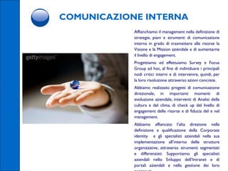 COMUNICAZIONE INTERNA
            Affianchiamo il management nella definizione di
            strategie, piani e strumenti di comunicazione
            interna in grado di trasmettere alle risorse la
            Visione e la Mission aziendale e di aumentarne
            il livello di engagement.
            Progettiamo ed effettuiamo Survey e Focus
            Group ad hoc, al fine di individuare i principali
            nodi critici interni e di intervenire, quindi, per
            la loro risoluzione attraverso azioni concrete.
            Abbiamo realizzato progetti di comunicazione
            direzionale, in importanti momenti di
            evoluzione aziendale, interventi di Analisi della
            cultura e del clima, di check up del livello di
            engagement delle risorse e di fiducia del e nel
            management.
            Abbiamo affiancato l’alta direzione nella
            definizione e qualificazione della Corporate
            identity e gli specialisti aziendali nella sua
            implementazione all’interno delle strutture
            organizzative, attraverso strumenti segmentati
            e differenziati. Supportiamo gli specialisti
            aziendali nello Sviluppo dell’Intranet e di
            portali aziendali e nella gestione dei loro
 