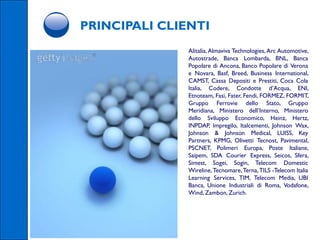 PRINCIPALI CLIENTI
               Alitalia, Almaviva Technologies, Arc Automotive,
               Autostrade, Banca Lombarda, BNL, Banca
               Popolare di Ancona, Banco Popolare di Verona
               e Novara, Basf, Breed, Business International,
               CAMST, Cassa Depositi e Prestiti, Coca Cola
               Italia, Codere, Condotte d’Acqua, ENI,
               Etnoteam, Fasi, Fater, Fendi, FORMEZ, FORMIT,
               Gruppo Ferrovie dello Stato, Gruppo
               Meridiana, Ministero dell’Interno, Ministero
               dello Sviluppo Economico, Heinz, Hertz,
               INPDAP, Impregilo, Italcementi, Johnson Wax,
               Johnson & Johnson Medical, LUISS, Key
               Partners, KPMG, Olivetti Tecnost, Pavimental,
               PSCNET, Polimeri Europa, Poste Italiane,
               Saipem, SDA Courier Express, Seicos, Sfera,
               Simest, Sogei, Sogin, Telecom Domestic
               Wireline, Tecnomare, Terna, TILS -Telecom Italia
               Learning Services, TIM, Telecom Media, UBI
               Banca, Unione Industriali di Roma, Vodafone,
               Wind, Zambon, Zurich.
 