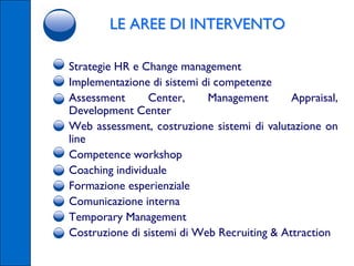 LE AREE DI INTERVENTO

•   Strategie HR e Change management
•   Implementazione di sistemi di competenze
•   Assessment      Center,     Management       Appraisal,
    Development Center
•   Web assessment, costruzione sistemi di valutazione on
    line
•   Competence workshop
•   Coaching individuale
•   Formazione esperienziale
•   Comunicazione interna
•   Temporary Management
•   Costruzione di sistemi di Web Recruiting & Attraction
 