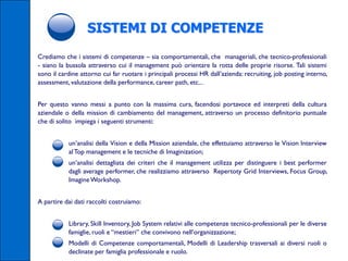 SISTEMI DI COMPETENZE
Crediamo che i sistemi di competenze – sia comportamentali, che manageriali, che tecnico-professionali
- siano la bussola attraverso cui il management può orientare la rotta delle proprie risorse. Tali sistemi
sono il cardine attorno cui far ruotare i principali processi HR dall’azienda: recruiting, job posting interno,
assessment, valutazione della performance, career path, etc...


Per questo vanno messi a punto con la massima cura, facendosi portavoce ed interpreti della cultura
aziendale o della mission di cambiamento del management, attraverso un processo definitorio puntuale
che di solito impiega i seguenti strumenti:


      •    un’analisi della Vision e della Mission aziendale, che effettuiamo attraverso le Vision Interview
           al Top management e le tecniche di Imaginization;
      •    un’analisi dettagliata dei criteri che il management utilizza per distinguere i best performer
           dagli average performer, che realizziamo attraverso Repertoty Grid Interviews, Focus Group,
           Imagine Workshop.


A partire dai dati raccolti costruiamo:


      •    Library, Skill Inventory, Job System relativi alle competenze tecnico-professionali per le diverse
           famiglie, ruoli e “mestieri” che convivono nell’organizzazione;
      •    Modelli di Competenze comportamentali, Modelli di Leadership trasversali ai diversi ruoli o
           declinate per famiglia professionale e ruolo.
 