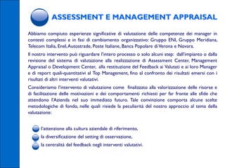 ASSESSMENT E MANAGEMENT APPRAISAL

Abbiamo compiuto esperienze significative di valutazione delle competenze dei manager in
contesti complessi e in fasi di cambiamento organizzativo: Gruppo ENI, Gruppo Meridiana,
Telecom Italia, Enel,Autostrade, Poste Italiane, Banca Popolare di Verona e Novara.
Il nostro intervento può riguardare l’intero processo o solo alcuni step: dall’impianto o dalla
revisione del sistema di valutazione alla realizzazione di Assessment Center, Management
Appraisal o Development Center, alla restituzione del Feedback ai Valutati e ai loro Manager
e di report quali-quantitativi al Top Management, fino al confronto dei risultati emersi con i
risultati di altri interventi valutativi.
Consideriamo l’intervento di valutazione come finalizzato alla valorizzazione delle risorse e
di facilitazione delle motivazioni e dei comportamenti richiesti per far fronte alle sfide che
attendono l'Azienda nel suo immediato futuro. Tale convinzione comporta alcune scelte
metodologiche di fondo, nelle quali risiede la peculiarità del nostro approccio al tema della
valutazione:


     l’attenzione alla cultura aziendale di riferimento,
     la diversificazione del setting di osservazione,
     la centralità del feedback negli interventi valutativi.
 