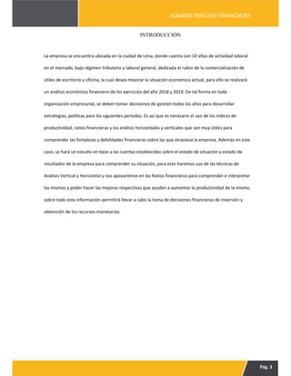 Pág. 3
ADMINISTRACIÓN FINANCIERA
INTRODUCCIÓN
La empresa se encuentra ubicada en la ciudad de Lima, donde cuenta con 10 años de actividad laboral
en el mercado, bajo régimen tributario y laboral general, dedicada al rubro de la comercialización de
útiles de escritorio y oficina, la cual desea mejorar la situación económica actual, para ello se realizará
un análisis económico financiero de los ejercicios del año 2018 y 2019. De tal forma en toda
organización empresarial, se deben tomar decisiones de gestión todos los años para desarrollar
estrategias, políticas para los siguientes períodos. Es así que es necesario el uso de los índices de
productividad, ratios financieras y los análisis horizontales y verticales que son muy útiles para
comprender las fortalezas y debilidades financieras sobre las que atraviesa la empresa. Además en este
caso, se hará un estudio en base a las cuentas establecidas sobre el estado de situación y estado de
resultados de la empresa para comprender su situación, para esto haremos uso de las técnicas de
Análisis Vertical y Horizontal y nos apoyaremos en los Ratios financieros para comprender e interpretar
las mismas y poder hacer las mejoras respectivas que ayuden a aumentar la productividad de la misma,
sobre todo esta información permitirá llevar a cabo la toma de decisiones financieras de inversión y
obtención de los recursos monetarios.
 
