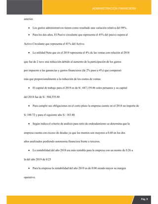 Pág. 9
ADMINISTRACIÓN FINANCIERA
anterior.
 Los gastos administrativos tienen como resultado una variación relativa del 98%.
 Para los dos años, El Pasivo circulante que representa el 45% del pasivo supera al
Activo Circulante que representa el 41% del Activo.
 La utilidad Neta que en el 2019 representa el 4% de las ventas con relación al 2018
que fue de 2 tuvo una reducción debido al aumento de la participación de los gastos
por impuesto a las ganancias y gastos financieros (de 2% paso a 4%) que compensó
más que proporcionalmente a la reducción de los costos de ventas.
 El capital de trabajo para el 2019 es de S/. 687,159.86 soles peruanos y su capital
del 2018 fue de S/. 504,535.88
 Para cumplir sus obligaciones en el corto plazo la empresa cuento en el 2018 un importe de
S/.188.72 y para el siguiente año S/. 183.40.
 Según indica el criterio de análisis para ratio de endeudamiento se determina que la
empresa cuenta con exceso de deudas ya que los montos son mayores a 0.60 en los dos
años analizados perdiendo autonomía financiera frente a terceros.
 La rentabilidad del año 2018 era más rentable para la empresa con un monto de 0.26 a
la del año 2019 de 0.23
 Para la empresa la rentabilidad del año 2019 es de 0.08 siendo mayor su margen
operativo.
 