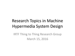 Research Topics in Machine
Hypermedia System Design
IRTF Thing to Thing Research Group
March 15, 2016
 