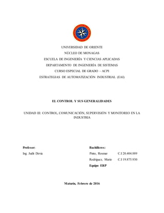 UNIVERSIDAD DE ORIENTE
NÚCLEO DE MONAGAS
ESCUELA DE INGENIERÍA Y CIENCIAS APLICADAS
DEPARTAMENTO DE INGENIERÍA DE SISTEMAS
CURSO ESPECIAL DE GRADO – ACPI
ESTRATEGIAS DE AUTOMATIZACIÓN INDUSTRIAL (EAI)
EL CONTROL Y SUS GENERALIDADES
UNIDAD III: CONTROL, COMUNICACIÓN, SUPERVISIÓN Y MONITOREO EN LA
INDUSTRIA
Profesor: Bachilleres:
Ing. Judit Devia Pinto, Rosmar C.I 20.404.889
Rodríguez, Mario C.I 19.875.930
Equipo ERP
Maturín, Febrero de 2016
 