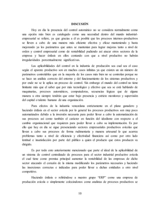 10
DISCUSIÓN
Hoy en día la presencia del control automático no se considera normalmente como
una opción más bien es catalogado como una necesidad dentro del mundo industrial-
empresarial se refiere, ya que gracias a él es posible que los procesos internos-productivos
se lleven a cabo de una manera más eficiente efectiva y eficaz manteniendo y hasta
mejorando ya los parámetros que antes se mantenían para lograr mejoras tanto a nivel de
orden y control empresarial como de rentabilidad pudiendo así atacar otros sectores de la
empresa y hacer énfasis en ellos contando con que a nivel productivo no habrán
irregularidades porcentualmente significativas.
Las aplicabilidades del control en la industria de producción sea cual sea el caso
según el aparato productivo son en muchos casos infinitas ya que existen un sin número de
parámetros controlables que en la mayoría de los casos más bien no se controlan porque no
se hace un análisis correcto del entorno y del funcionamiento de los sistemas productivos y
por ende no se le aplica un proceso de control. Sin embargo el mundo del control no tiene
limitante más que el saber que por más tecnológico y efectivo que sea se está hablando de
maquinarias, procesos automáticos, computadoras, secuencias lógicas que de alguna
manera u otra siempre tendrán que estar bajo presencia y estricto monitoreo y supervisión
del capital o talento humano de una organización.
Para efectos de la industria venezolana estrictamente en el plano ganadero y
haciendo énfasis en el sector avícola por lo general los procesos productivos son muy poco
automatizados debido a la inversión necesaria para poder llevar a cabo la automatización de
sus procesos así como también el carácter en función del idealismo con respecto a el
cambio organizacional que requieren para poder llevar a cabo su implementación. Es por
ello que hoy en día se sigue presenciando sectores empresariales productivos avícolas que
llevan a cabo sus procesos de forma rudimentaria y manera artesanal lo que acarrea
problemas tanto a nivel de eficiencia y efectividad financiera así como por otro lado
lentitud e insatisfacción por parte del público a quien el producto que estos producen va
dirigido.
Es por todo esto anteriormente mencionado que parte el ideal de la aplicabilidad de
un sistema de control centralizado de procesos para el sector industrial productivo avícola
el cual tiene como premisa principal aumentar la rentabilidad de las empresas de dicho
sector atacando el corazón de la misma modificando los parámetros necesarios y haciendo
las inserciones correctas e indicadas para poder llevar a dichas entidades a otro nivel
competitivo.
Haciendo énfasis o refiriéndose a nuestro grupo “ERP” como una empresa de
producción avícola o simplemente colocándonos como analistas de procesos productivos se
 