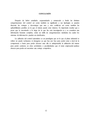 12
CONCLUSIÓN
Después de haber estudiado, esquematizado y enmarcado a fondo las distintas
categorizaciones del control así como también su significado y sus tipologías se pueden
discernir las ventajas y desventajas que uno y otro conllevan así como también las
aplicabilidades posibles en la que el mismo puede estar inmerso. Es importante resaltar que a
pesar que lo encontrado a lo largo de lo que fue esta investigación es y se considera una
información bastante completa, existe un sinfín de categorizaciones mediantes las cuales los
sistemas de información pueden ser clasificados.
La adhesión del control automático es un paradigma que en lo que al plano industrial se
refiere no puede rechazarse ni denegarse ya que hoy por hoy para poder estar a nivel de la
competencia o hasta para poder elevarse ante ella es indispensable la utilización del mismo
para poder centrarse en otras actividades o peculiaridades que el ramo empresarial pudiese
abarcar para poder así encontrar una ventaja competitiva.
 