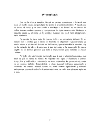 3
INTRODUCCIÓN
Hoy en día el sería imposible discernir en nuestros pensamientos el hecho de que
exista un mundo alejado del paradigma del control y el control automático. A medida que
ha pasado el tiempo y ha evolucionado la tecnología el ser humano se ha centrado en
realizar sistemas, equipos, aparatos, y conceptos que de alguna manera u otra disminuyan la
incidencia directa de el mismo en los procesos rutinarios sea en el plano interpersonal ,
social o industrial.
Esa premisa de lograr tratar de controlar todo es un automatismo intrínseco del ser
humano pues a medida que el mismo se desarrolla va adquiriendo cognoscitivamente de
manera natural la peculiaridad de tratar de darle orden y procedimentaldad a las cosas. Hoy
en día partiendo de ello es la razón por la cual ese orden se ha extrapolado de manera
tangible en los distintos procesos que tanto a nivel personal como industrial se pueden
conllevar.
Por todo esto anteriormente mencionado nace lo que es el control automático, para
tratar de que se cumpla la premisa de responder más rápida y eficazmente a distintas
perspectivas y problemáticas, manteniendo un orden y control de los parámetros necesarios
en un proceso definido. Extrapolándolo al plano industrial podríamos categorizarlo y
seccionarlo de distintas maneras además de poder también representarlo y funcionar
analogías que permitan la adhesión de nuevos conceptos los cuales son aplicables según sea
el caso.
 